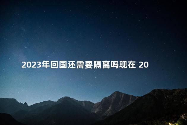 2023年回国还需要隔离吗现在 2023年回国还需要隔离多久